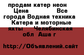 продам катер неон  › Цена ­ 550 000 - Все города Водная техника » Катера и моторные яхты   . Челябинская обл.,Аша г.